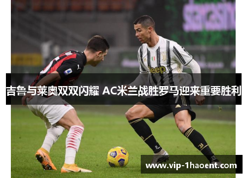 吉鲁与莱奥双双闪耀 AC米兰战胜罗马迎来重要胜利