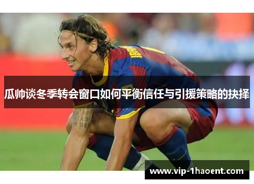 瓜帅谈冬季转会窗口如何平衡信任与引援策略的抉择