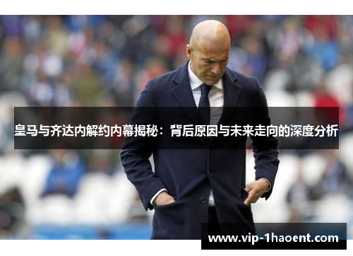皇马与齐达内解约内幕揭秘：背后原因与未来走向的深度分析