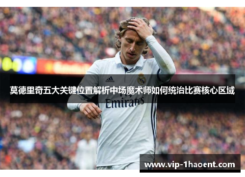 莫德里奇五大关键位置解析中场魔术师如何统治比赛核心区域 莫德里奇五大关键位置解析中场魔术师如何统治比赛核心区域