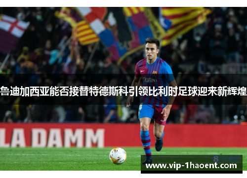 鲁迪加西亚能否接替特德斯科引领比利时足球迎来新辉煌