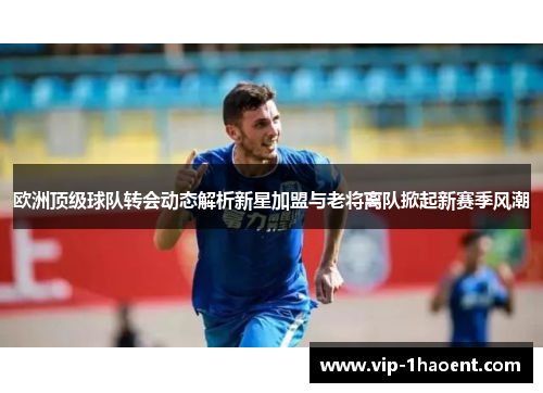 欧洲顶级球队转会动态解析新星加盟与老将离队掀起新赛季风潮 欧洲顶级球队转会动态解析新星加盟与老将离队掀起新赛季风潮