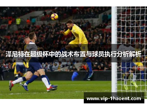 泽尼特在超级杯中的战术布置与球员执行分析解析 泽尼特在超级杯中的战术布置与球员执行分析解析