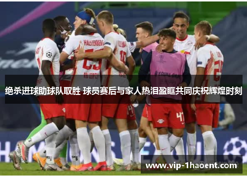 绝杀进球助球队取胜 球员赛后与家人热泪盈眶共同庆祝辉煌时刻