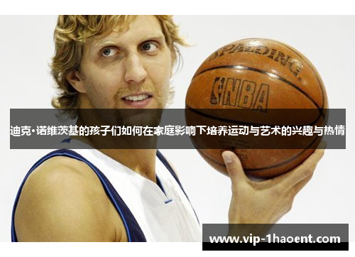 迪克·诺维茨基的孩子们如何在家庭影响下培养运动与艺术的兴趣与热情 迪克·诺维茨基的孩子们如何在家庭影响下培养运动与艺术的兴趣与热情