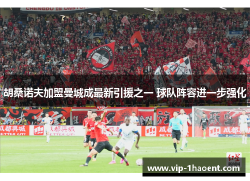 胡桑诺夫加盟曼城成最新引援之一 球队阵容进一步强化