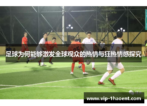 足球为何能够激发全球观众的热情与狂热情感探究 足球为何能够激发全球观众的热情与狂热情感探究