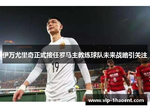 伊万尤里奇正式接任罗马主教练球队未来战略引关注